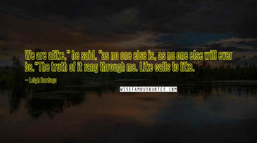 Leigh Bardugo Quotes: We are alike," he said, "as no one else is, as no one else will ever be."The truth of it rang through me. Like calls to like.