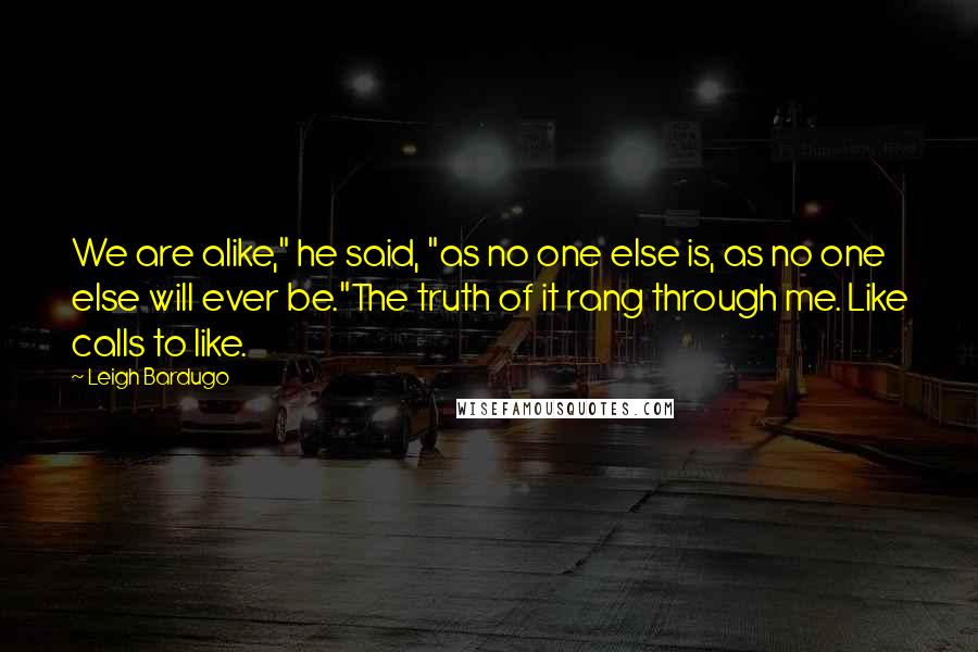 Leigh Bardugo Quotes: We are alike," he said, "as no one else is, as no one else will ever be."The truth of it rang through me. Like calls to like.