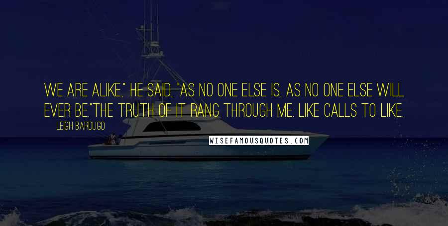 Leigh Bardugo Quotes: We are alike," he said, "as no one else is, as no one else will ever be."The truth of it rang through me. Like calls to like.