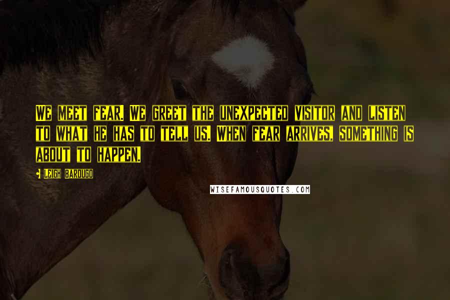 Leigh Bardugo Quotes: We meet fear. We greet the unexpected visitor and listen to what he has to tell us. When fear arrives, something is about to happen.