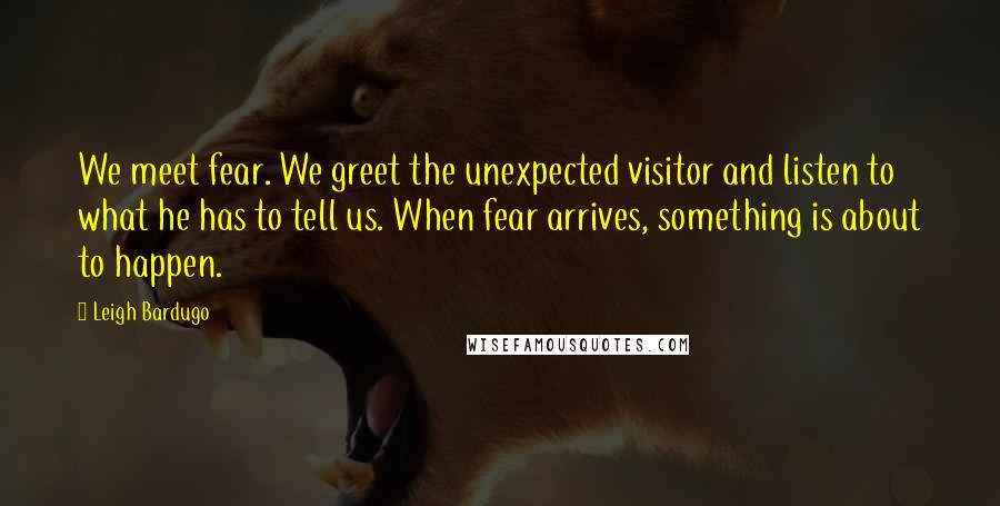 Leigh Bardugo Quotes: We meet fear. We greet the unexpected visitor and listen to what he has to tell us. When fear arrives, something is about to happen.