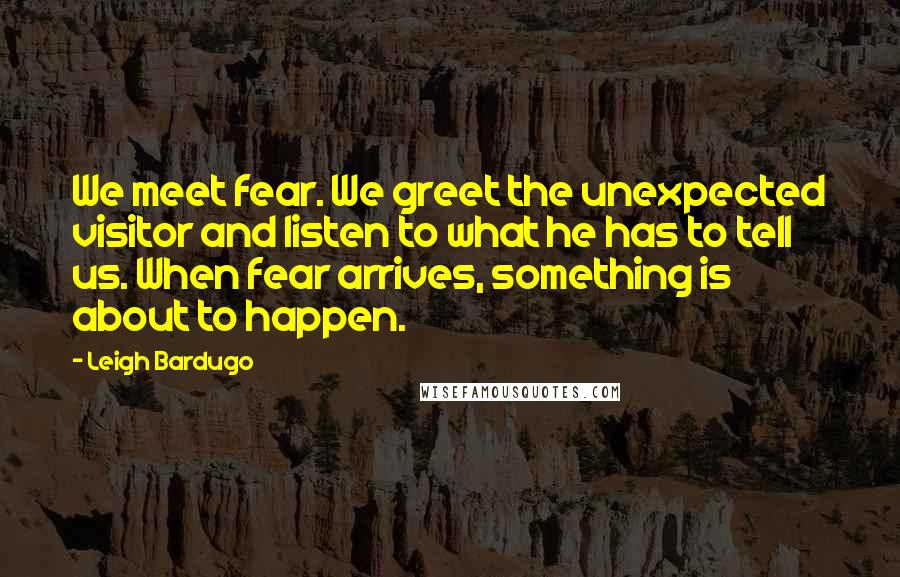 Leigh Bardugo Quotes: We meet fear. We greet the unexpected visitor and listen to what he has to tell us. When fear arrives, something is about to happen.