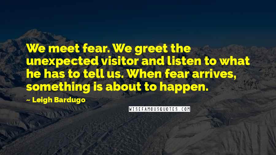Leigh Bardugo Quotes: We meet fear. We greet the unexpected visitor and listen to what he has to tell us. When fear arrives, something is about to happen.