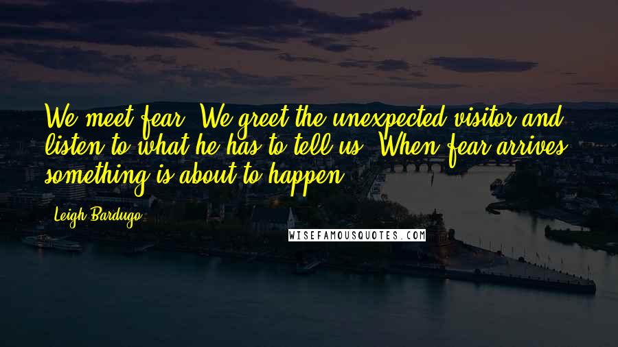 Leigh Bardugo Quotes: We meet fear. We greet the unexpected visitor and listen to what he has to tell us. When fear arrives, something is about to happen.