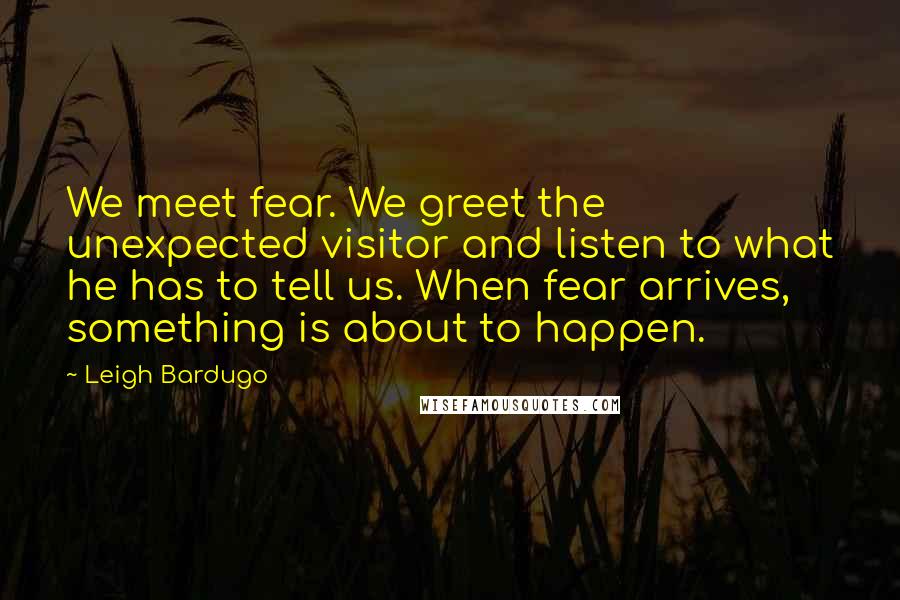 Leigh Bardugo Quotes: We meet fear. We greet the unexpected visitor and listen to what he has to tell us. When fear arrives, something is about to happen.