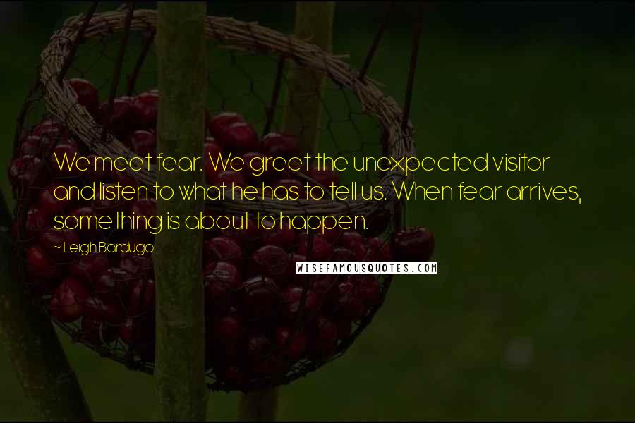 Leigh Bardugo Quotes: We meet fear. We greet the unexpected visitor and listen to what he has to tell us. When fear arrives, something is about to happen.