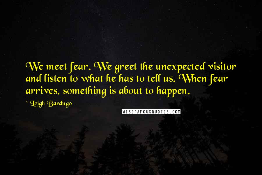 Leigh Bardugo Quotes: We meet fear. We greet the unexpected visitor and listen to what he has to tell us. When fear arrives, something is about to happen.