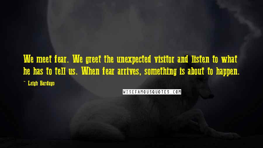 Leigh Bardugo Quotes: We meet fear. We greet the unexpected visitor and listen to what he has to tell us. When fear arrives, something is about to happen.