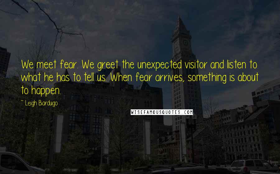 Leigh Bardugo Quotes: We meet fear. We greet the unexpected visitor and listen to what he has to tell us. When fear arrives, something is about to happen.
