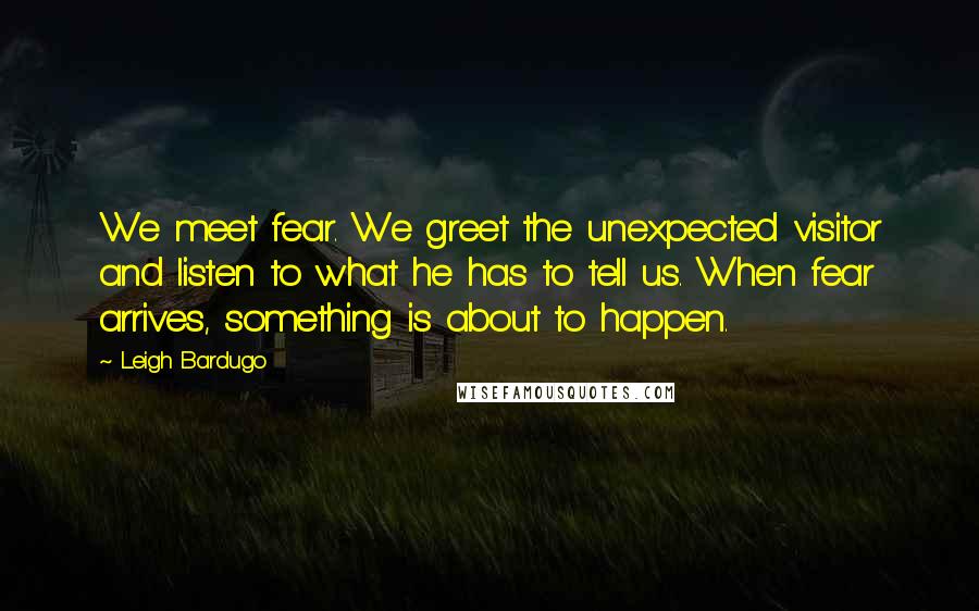 Leigh Bardugo Quotes: We meet fear. We greet the unexpected visitor and listen to what he has to tell us. When fear arrives, something is about to happen.