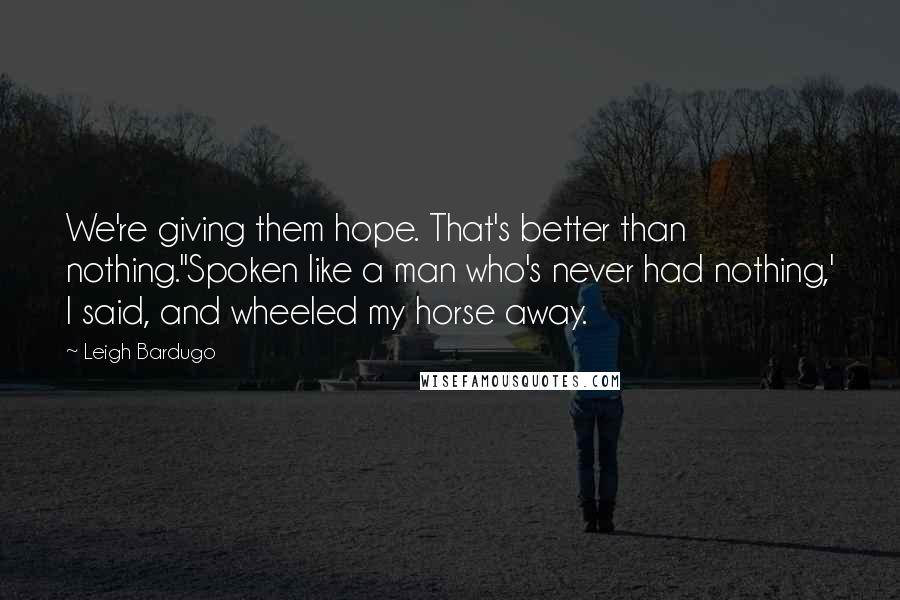 Leigh Bardugo Quotes: We're giving them hope. That's better than nothing.''Spoken like a man who's never had nothing,' I said, and wheeled my horse away.