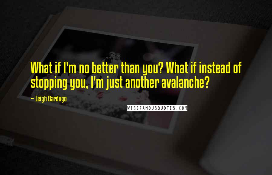 Leigh Bardugo Quotes: What if I'm no better than you? What if instead of stopping you, I'm just another avalanche?