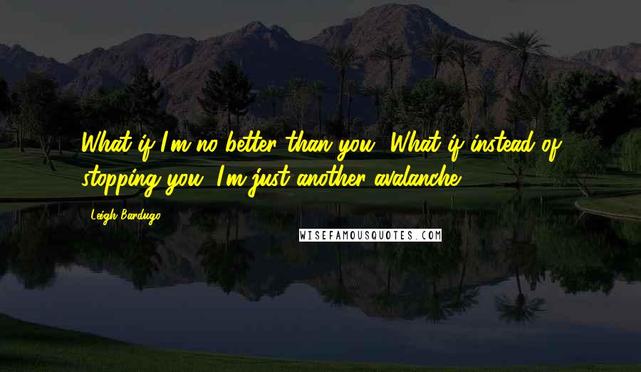 Leigh Bardugo Quotes: What if I'm no better than you? What if instead of stopping you, I'm just another avalanche?