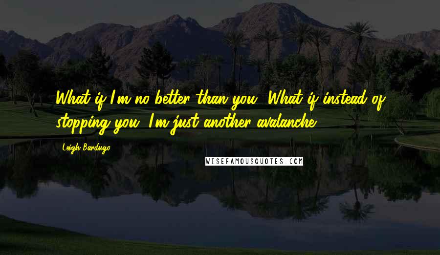 Leigh Bardugo Quotes: What if I'm no better than you? What if instead of stopping you, I'm just another avalanche?