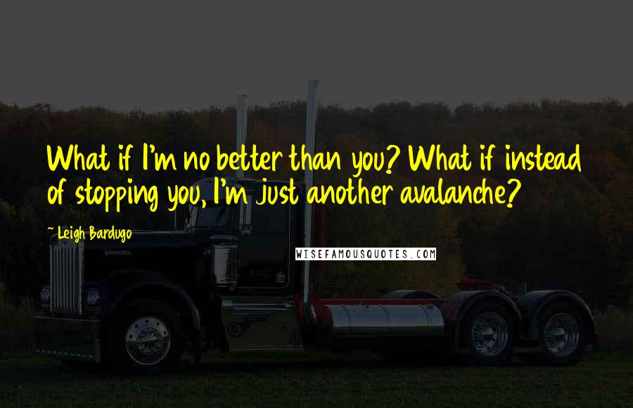 Leigh Bardugo Quotes: What if I'm no better than you? What if instead of stopping you, I'm just another avalanche?