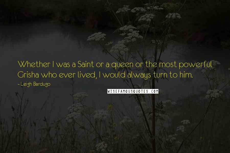 Leigh Bardugo Quotes: Whether I was a Saint or a queen or the most powerful Grisha who ever lived, I would always turn to him.