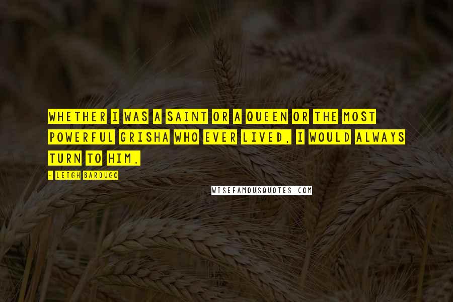 Leigh Bardugo Quotes: Whether I was a Saint or a queen or the most powerful Grisha who ever lived, I would always turn to him.