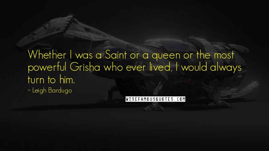 Leigh Bardugo Quotes: Whether I was a Saint or a queen or the most powerful Grisha who ever lived, I would always turn to him.