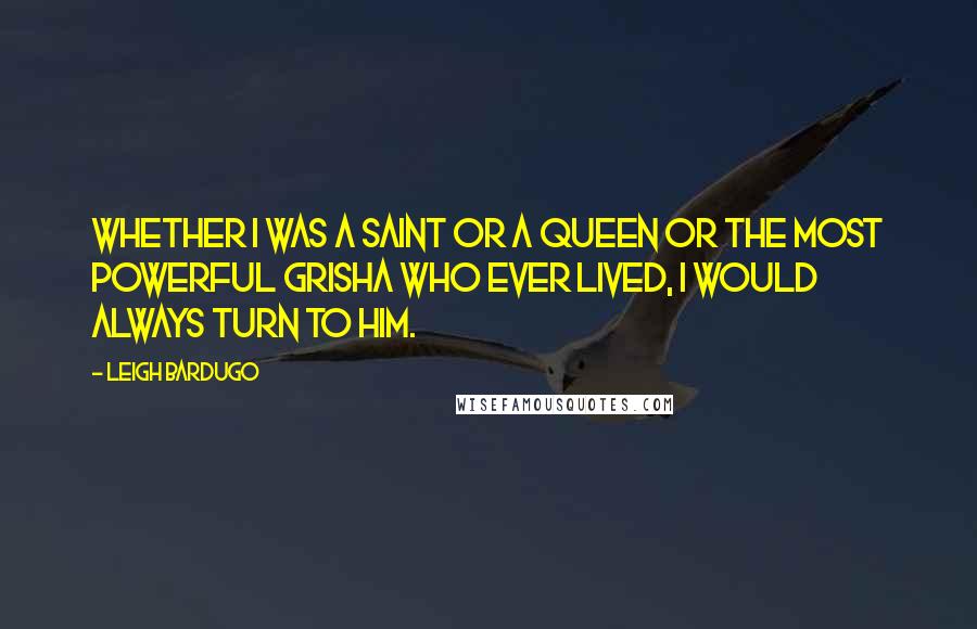 Leigh Bardugo Quotes: Whether I was a Saint or a queen or the most powerful Grisha who ever lived, I would always turn to him.