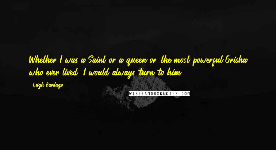 Leigh Bardugo Quotes: Whether I was a Saint or a queen or the most powerful Grisha who ever lived, I would always turn to him.