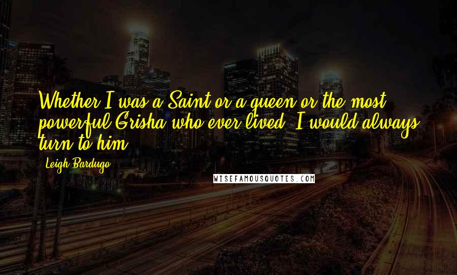 Leigh Bardugo Quotes: Whether I was a Saint or a queen or the most powerful Grisha who ever lived, I would always turn to him.