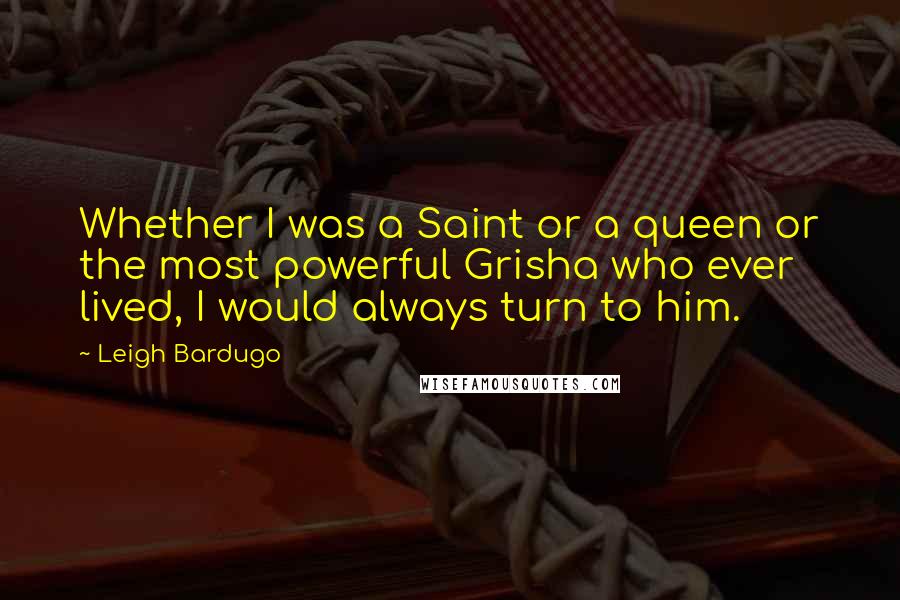 Leigh Bardugo Quotes: Whether I was a Saint or a queen or the most powerful Grisha who ever lived, I would always turn to him.