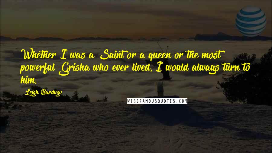 Leigh Bardugo Quotes: Whether I was a Saint or a queen or the most powerful Grisha who ever lived, I would always turn to him.