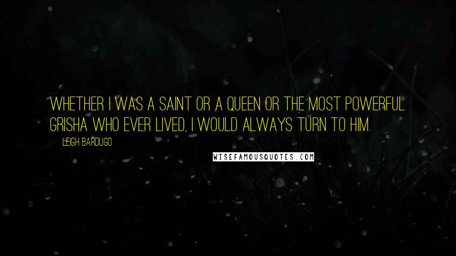 Leigh Bardugo Quotes: Whether I was a Saint or a queen or the most powerful Grisha who ever lived, I would always turn to him.