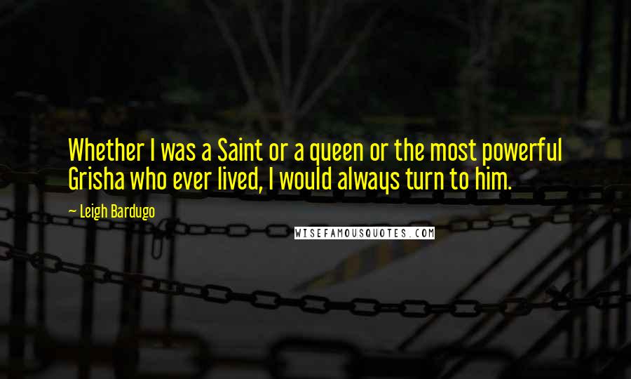 Leigh Bardugo Quotes: Whether I was a Saint or a queen or the most powerful Grisha who ever lived, I would always turn to him.