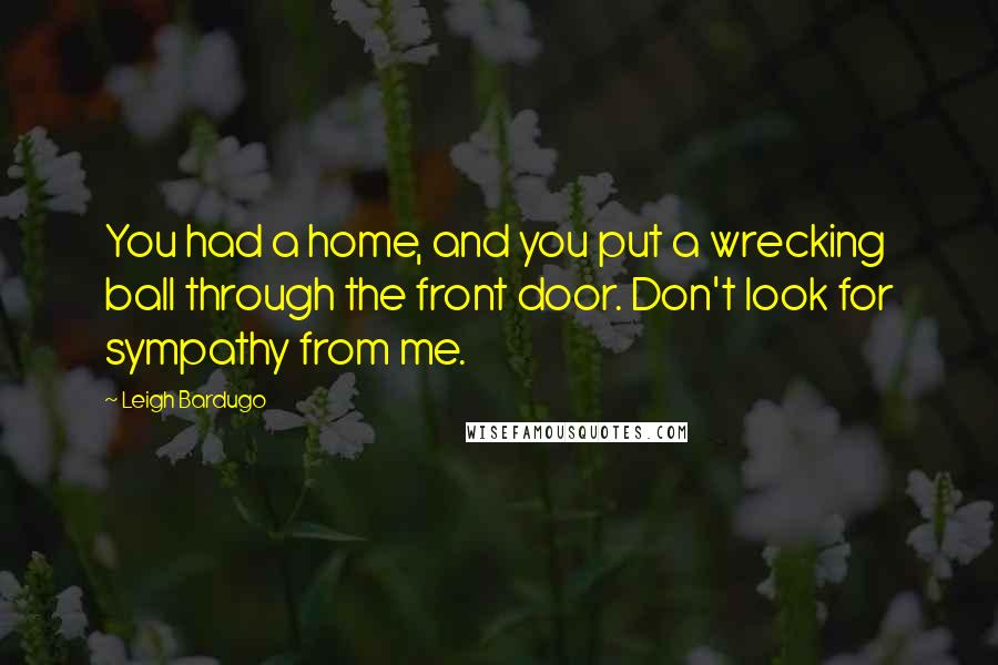 Leigh Bardugo Quotes: You had a home, and you put a wrecking ball through the front door. Don't look for sympathy from me.