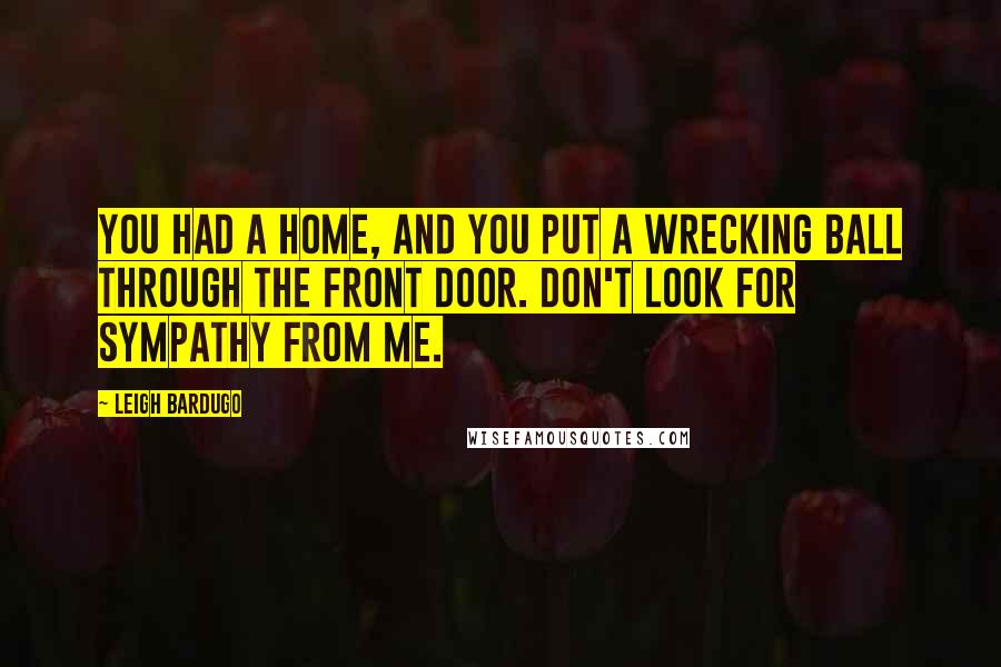 Leigh Bardugo Quotes: You had a home, and you put a wrecking ball through the front door. Don't look for sympathy from me.