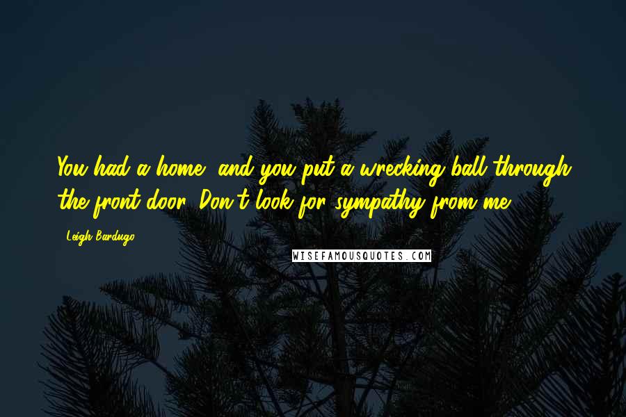 Leigh Bardugo Quotes: You had a home, and you put a wrecking ball through the front door. Don't look for sympathy from me.