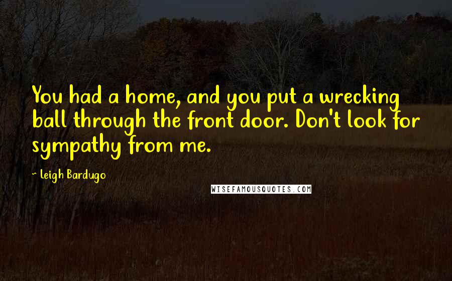 Leigh Bardugo Quotes: You had a home, and you put a wrecking ball through the front door. Don't look for sympathy from me.