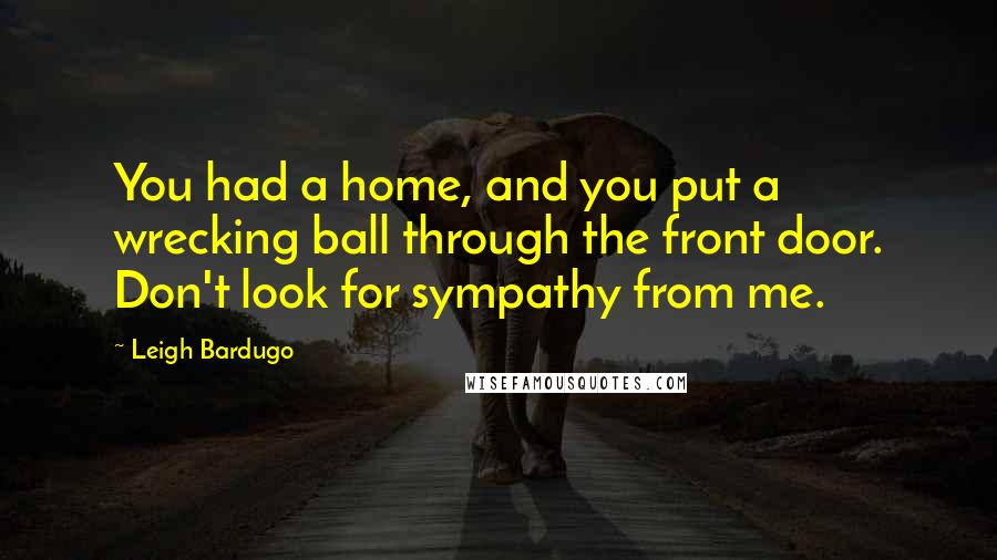 Leigh Bardugo Quotes: You had a home, and you put a wrecking ball through the front door. Don't look for sympathy from me.