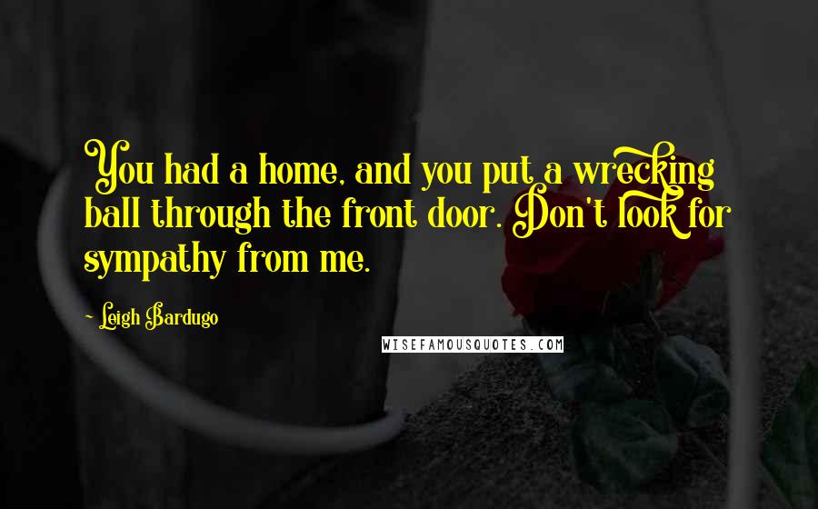 Leigh Bardugo Quotes: You had a home, and you put a wrecking ball through the front door. Don't look for sympathy from me.