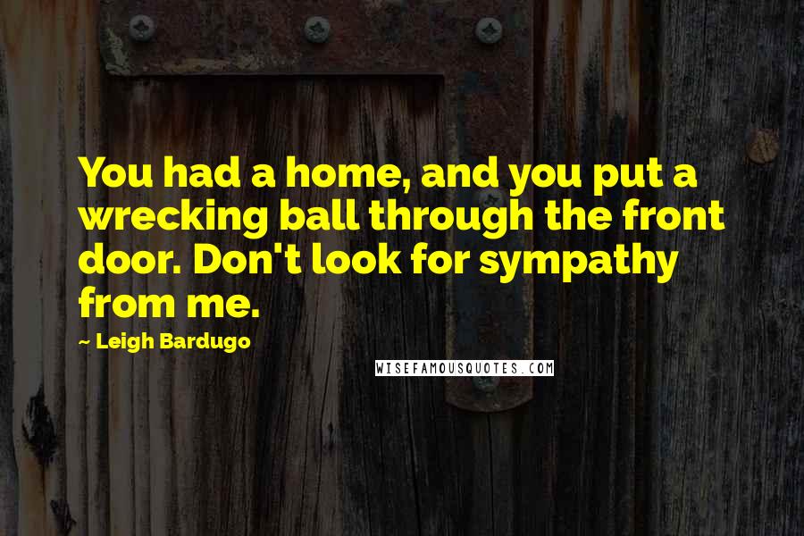 Leigh Bardugo Quotes: You had a home, and you put a wrecking ball through the front door. Don't look for sympathy from me.