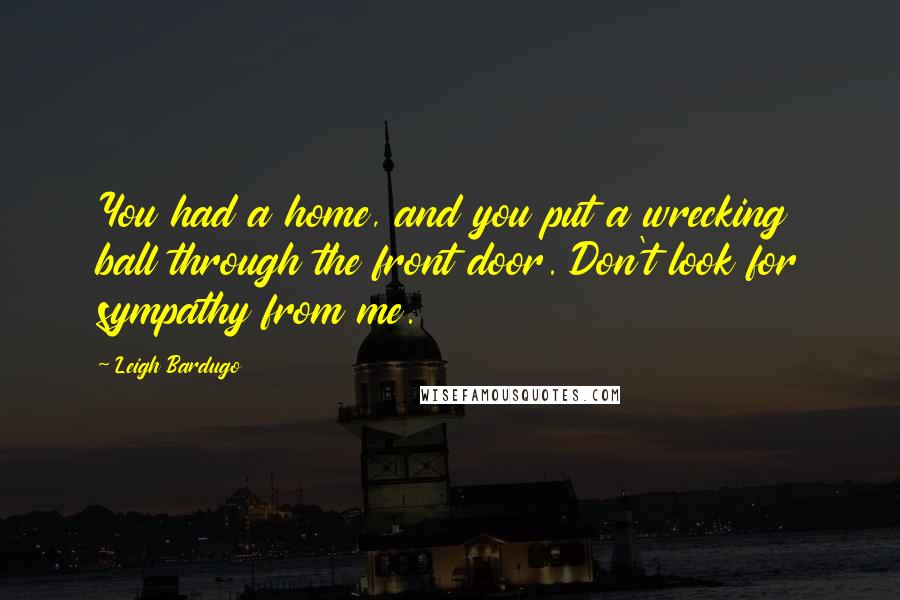 Leigh Bardugo Quotes: You had a home, and you put a wrecking ball through the front door. Don't look for sympathy from me.