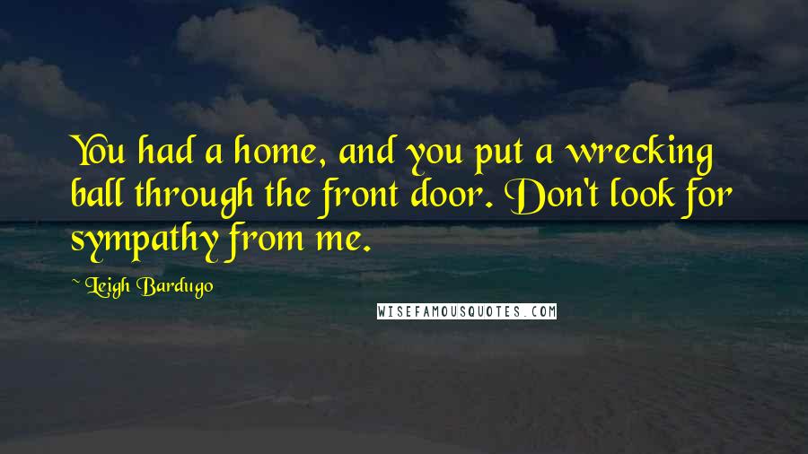 Leigh Bardugo Quotes: You had a home, and you put a wrecking ball through the front door. Don't look for sympathy from me.