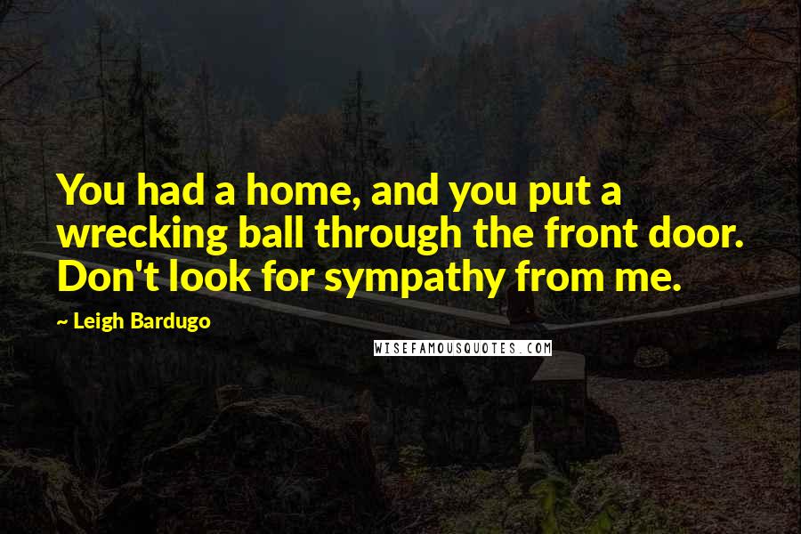 Leigh Bardugo Quotes: You had a home, and you put a wrecking ball through the front door. Don't look for sympathy from me.