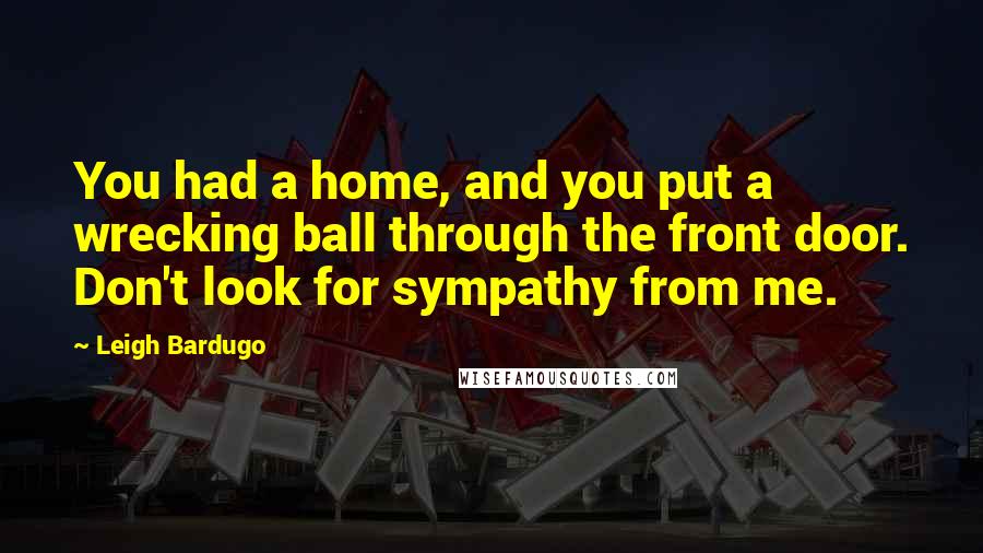 Leigh Bardugo Quotes: You had a home, and you put a wrecking ball through the front door. Don't look for sympathy from me.