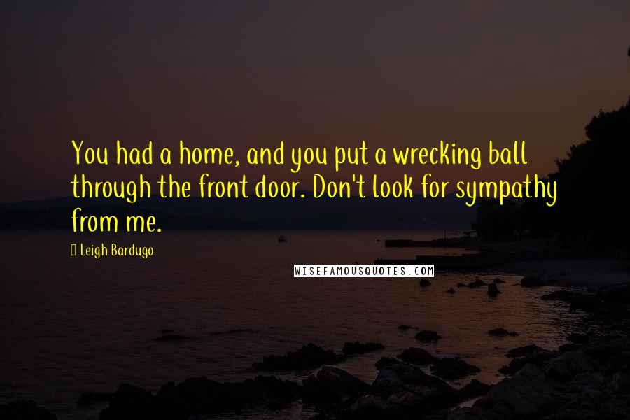 Leigh Bardugo Quotes: You had a home, and you put a wrecking ball through the front door. Don't look for sympathy from me.