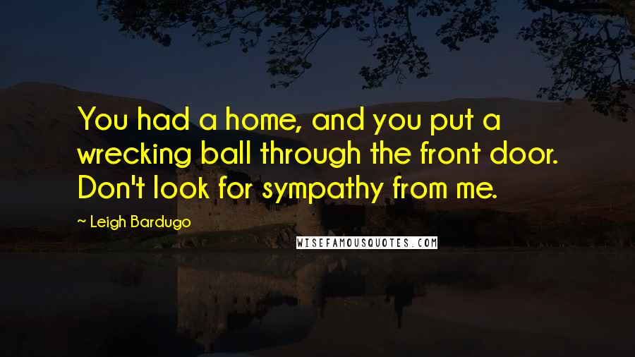 Leigh Bardugo Quotes: You had a home, and you put a wrecking ball through the front door. Don't look for sympathy from me.