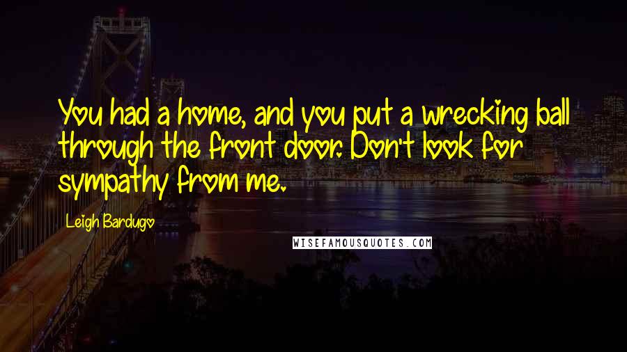 Leigh Bardugo Quotes: You had a home, and you put a wrecking ball through the front door. Don't look for sympathy from me.