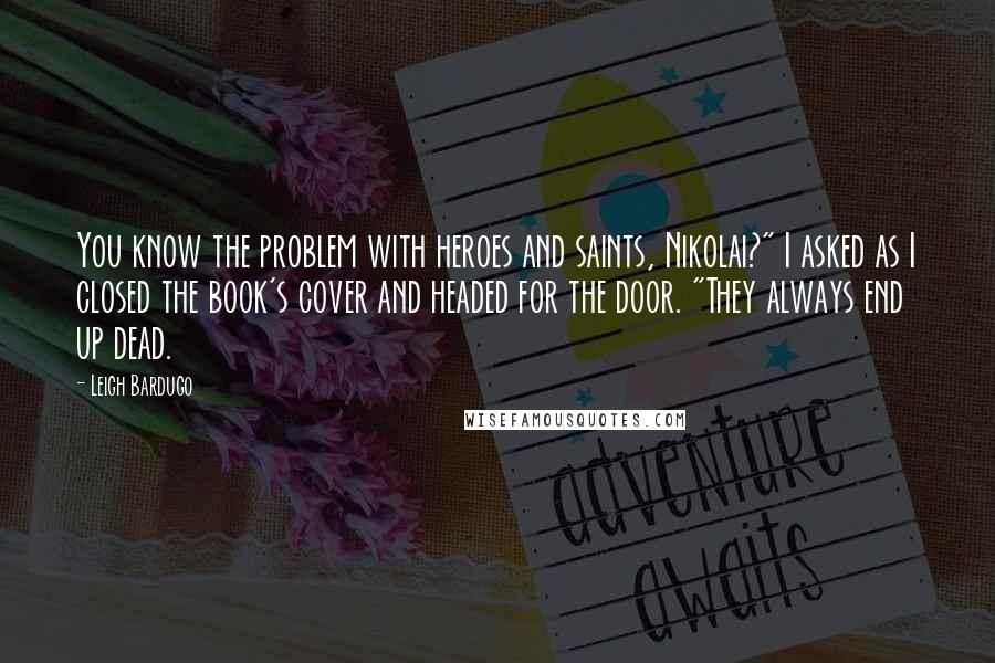 Leigh Bardugo Quotes: You know the problem with heroes and saints, Nikolai?" I asked as I closed the book's cover and headed for the door. "They always end up dead.