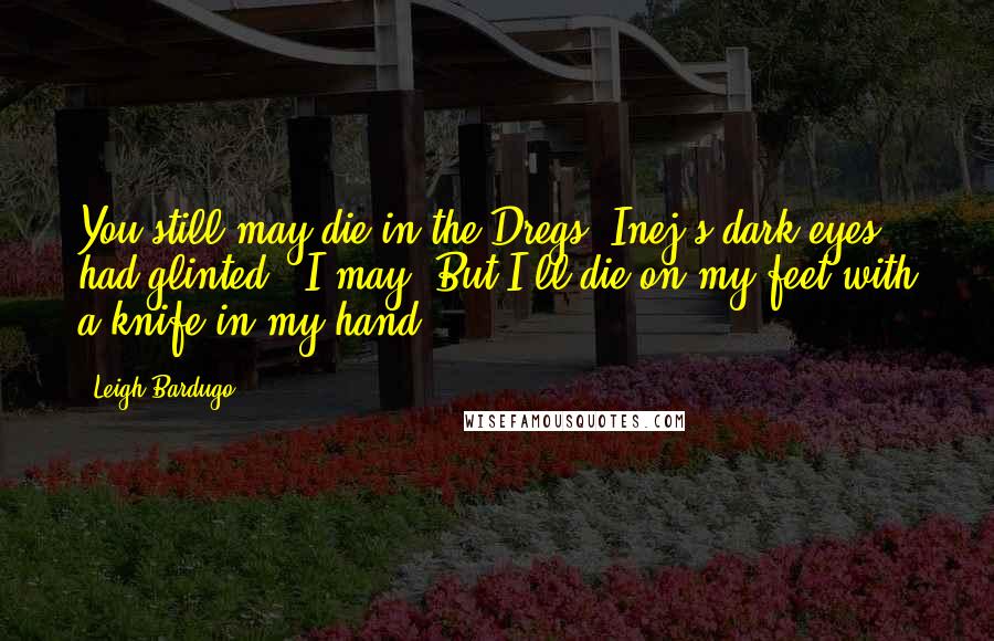 Leigh Bardugo Quotes: You still may die in the Dregs."Inej's dark eyes had glinted. "I may. But I'll die on my feet with a knife in my hand.