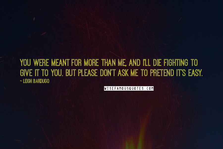 Leigh Bardugo Quotes: You were meant for more than me, and I'll die fighting to give it to you. But please don't ask me to pretend it's easy.