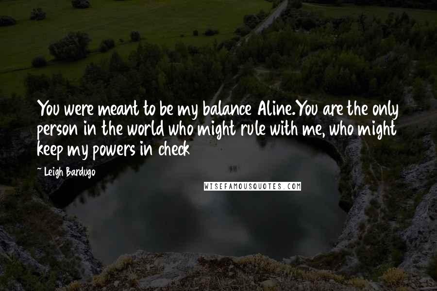 Leigh Bardugo Quotes: You were meant to be my balance Aline.You are the only person in the world who might rule with me, who might keep my powers in check