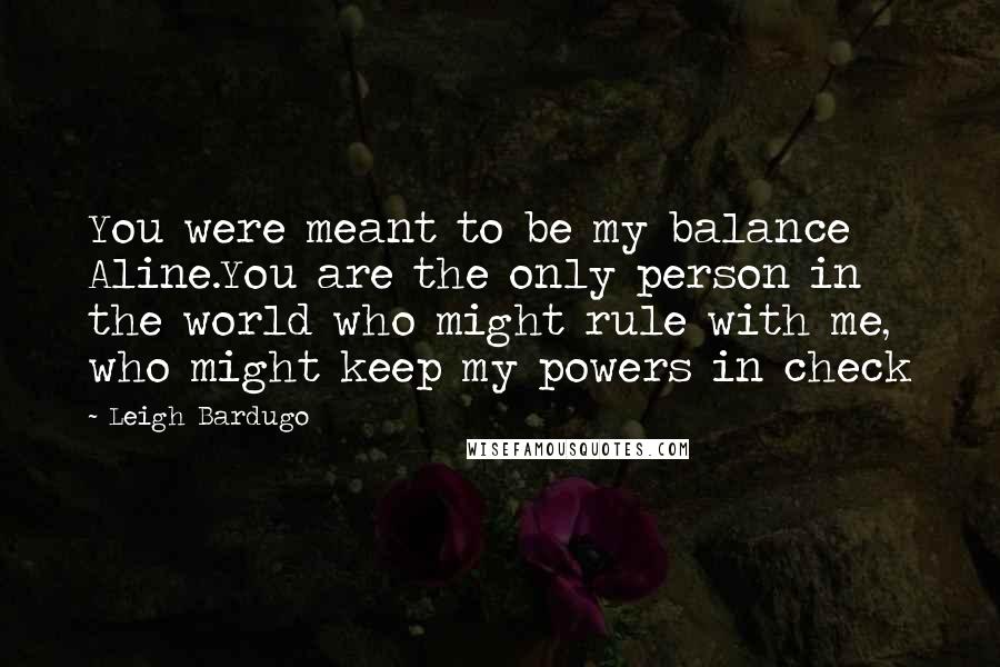Leigh Bardugo Quotes: You were meant to be my balance Aline.You are the only person in the world who might rule with me, who might keep my powers in check