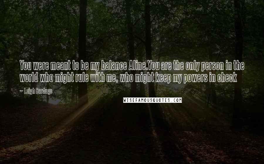 Leigh Bardugo Quotes: You were meant to be my balance Aline.You are the only person in the world who might rule with me, who might keep my powers in check