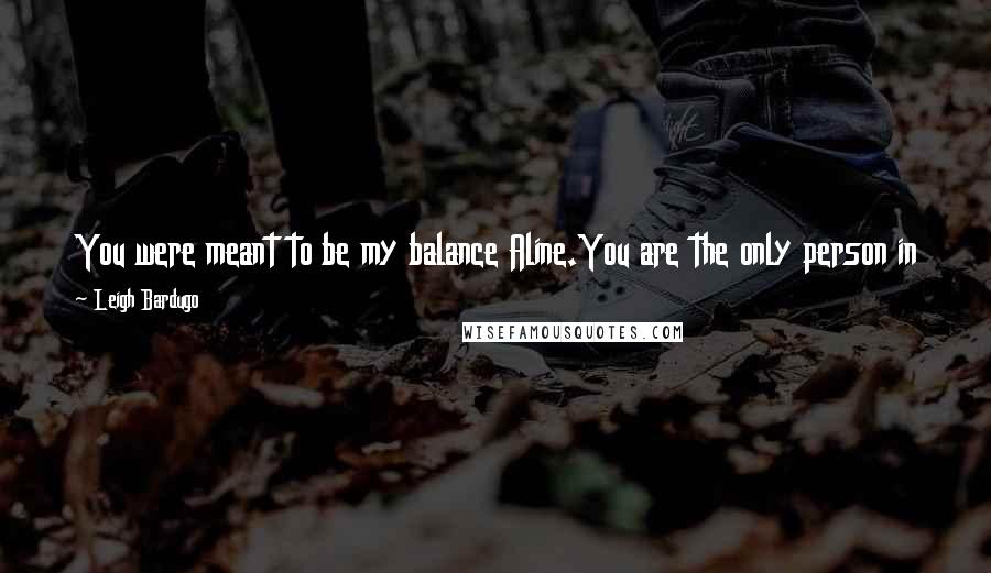 Leigh Bardugo Quotes: You were meant to be my balance Aline.You are the only person in the world who might rule with me, who might keep my powers in check